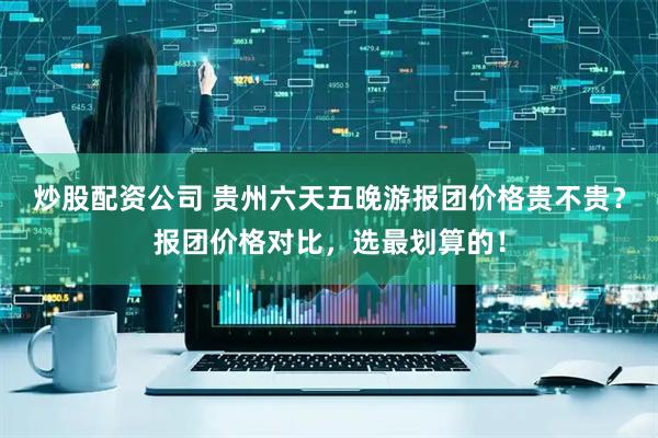 炒股配资公司 贵州六天五晚游报团价格贵不贵？报团价格对比，选最划算的！