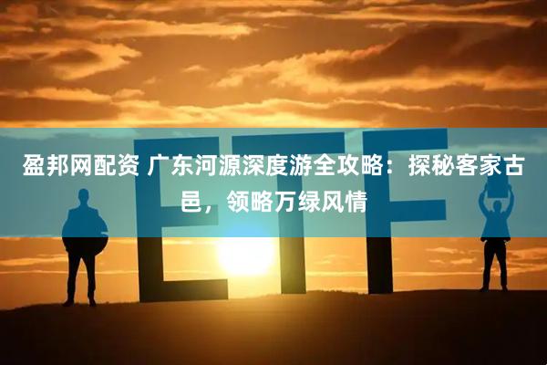 盈邦网配资 广东河源深度游全攻略：探秘客家古邑，领略万绿风情
