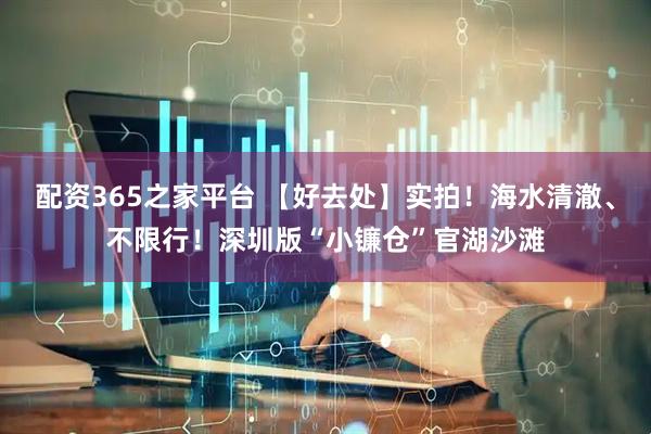 配资365之家平台 【好去处】实拍！海水清澈、不限行！深圳版“小镰仓”官湖沙滩