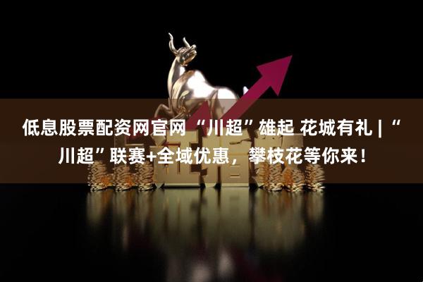 低息股票配资网官网 “川超”雄起 花城有礼 | “川超”联赛+全域优惠，攀枝花等你来！