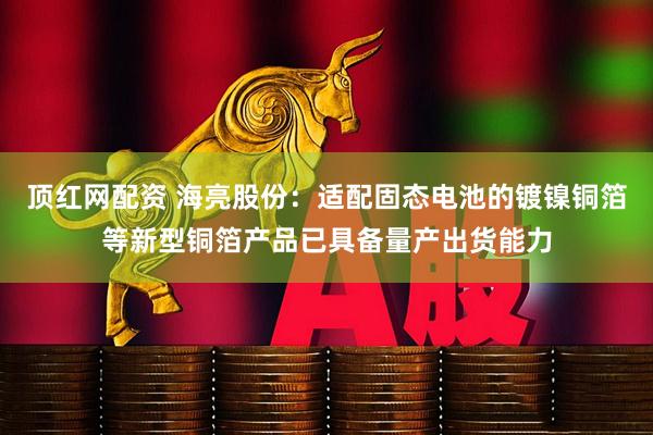 顶红网配资 海亮股份：适配固态电池的镀镍铜箔等新型铜箔产品已具备量产出货能力