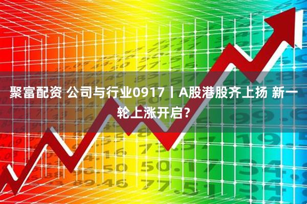聚富配资 公司与行业0917丨A股港股齐上扬 新一轮上涨开启？
