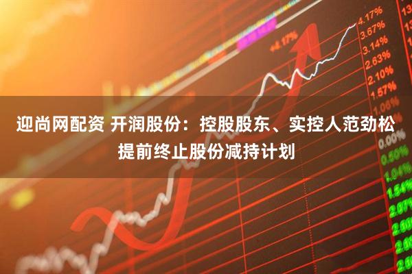 迎尚网配资 开润股份：控股股东、实控人范劲松提前终止股份减持计划