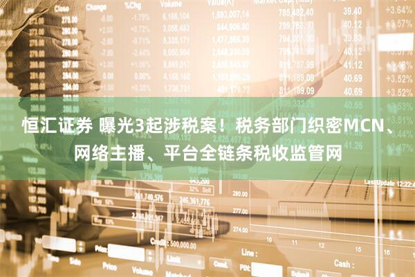 恒汇证券 曝光3起涉税案！税务部门织密MCN、网络主播、平台全链条税收监管网