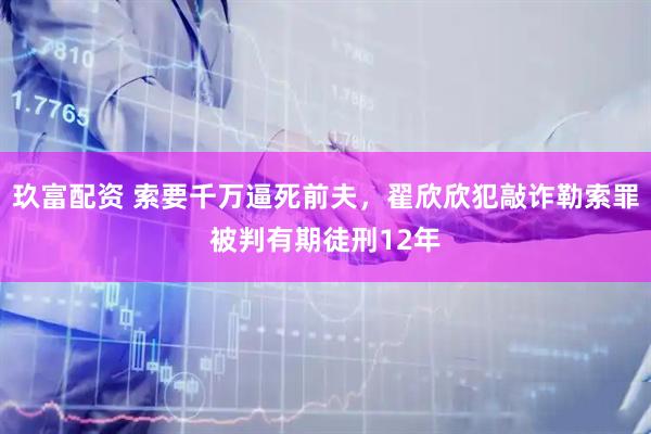玖富配资 索要千万逼死前夫，翟欣欣犯敲诈勒索罪被判有期徒刑12年