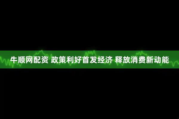 牛顺网配资 政策利好首发经济 释放消费新动能