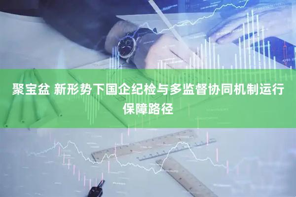 聚宝盆 新形势下国企纪检与多监督协同机制运行保障路径