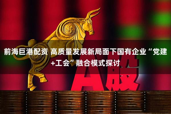 前海巨港配资 高质量发展新局面下国有企业“党建+工会”融合模式探讨
