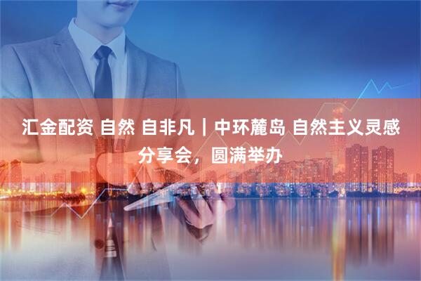 汇金配资 自然 自非凡｜中环麓岛 自然主义灵感分享会，圆满举办