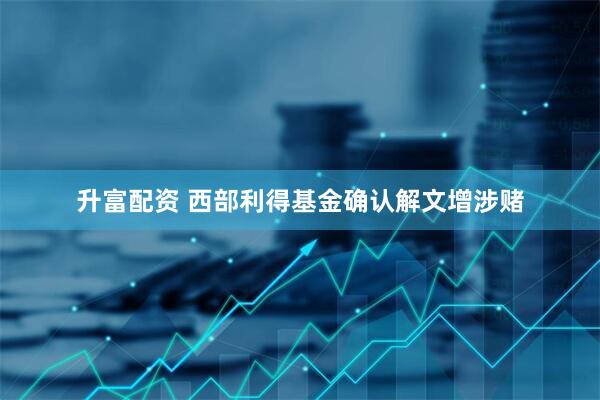 升富配资 西部利得基金确认解文增涉赌