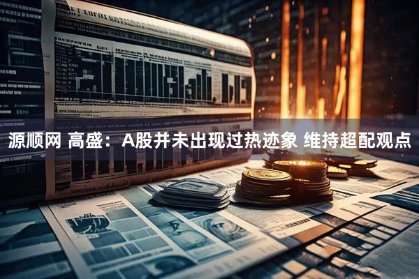 源顺网 高盛：A股并未出现过热迹象 维持超配观点