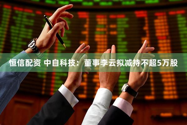 恒信配资 中自科技：董事李云拟减持不超5万股