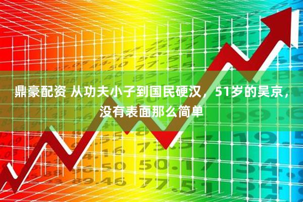 鼎豪配资 从功夫小子到国民硬汉，51岁的吴京，没有表面那么简单