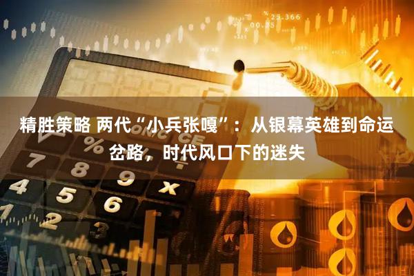精胜策略 两代“小兵张嘎”：从银幕英雄到命运岔路，时代风口下的迷失