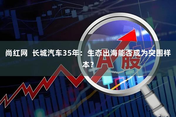 尚红网  长城汽车35年：生态出海能否成为突围样本？