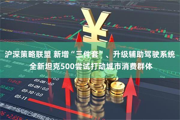 沪深策略联盟 新增“三件套”、升级辅助驾驶系统 全新坦克500尝试打动城市消费群体