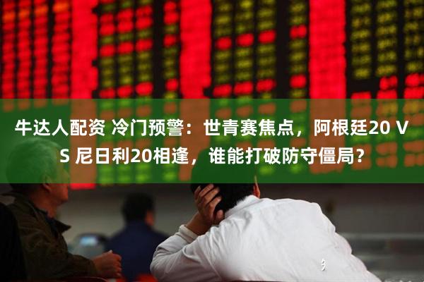 牛达人配资 冷门预警：世青赛焦点，阿根廷20 VS 尼日利20相逢，谁能打破防守僵局？