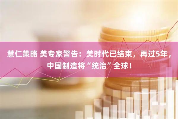 慧仁策略 美专家警告：美时代已结束，再过5年，中国制造将“统治”全球！
