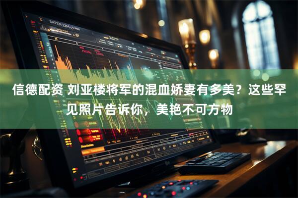信德配资 刘亚楼将军的混血娇妻有多美？这些罕见照片告诉你，美艳不可方物