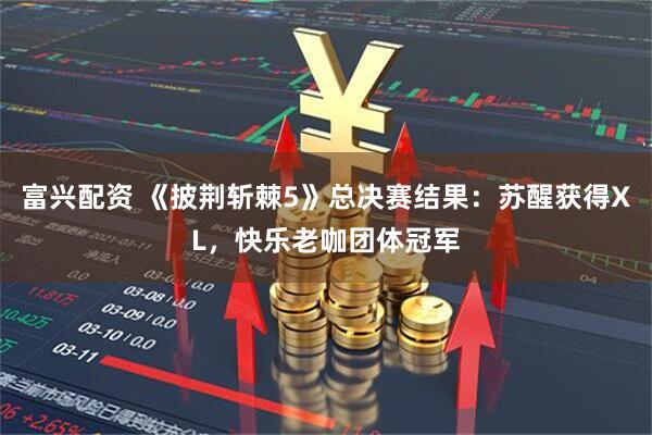 富兴配资 《披荆斩棘5》总决赛结果：苏醒获得XL，快乐老咖团体冠军