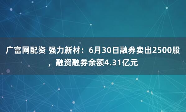 广富网配资 强力新材：6月30日融券卖出2500股，融资融券余额4.31亿元