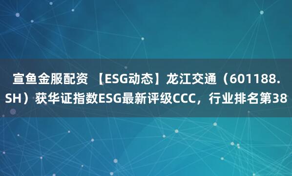宣鱼金服配资 【ESG动态】龙江交通（601188.SH）获华证指数ESG最新评级CCC，行业排名第38