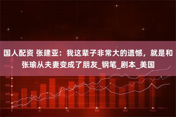 国人配资 张建亚：我这辈子非常大的遗憾，就是和张瑜从夫妻变成了朋友_钢笔_剧本_美国